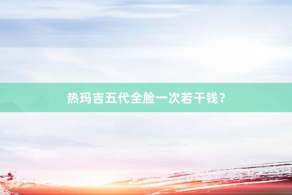 热玛吉五代全脸一次若干钱？