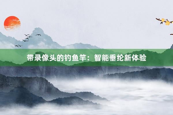 带录像头的钓鱼竿：智能垂纶新体验